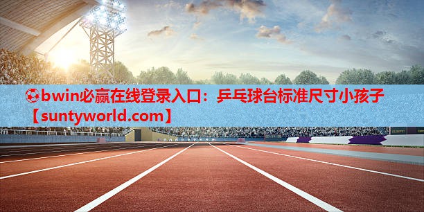 ⚽bwin必赢在线登录入口：乒乓球台标准尺寸小孩子