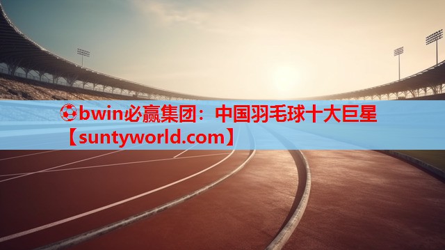 ⚽bwin必赢集团：中国羽毛球十大巨星