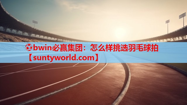 ⚽bwin必赢集团：怎么样挑选羽毛球拍